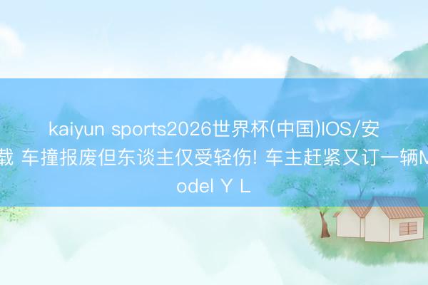 kaiyun sports2026世界杯(中国)IOS/安卓官方下载 车撞报废但东谈主仅受轻伤! 车主赶紧又订一辆Model Y L