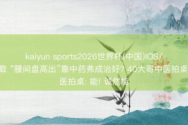 kaiyun sports2026世界杯(中国)IOS/安卓官方下载 “腰间盘高出”靠中药弗成治好? 40大哥中医拍桌: 能! 诚然能