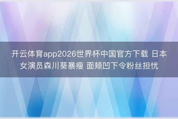 开云体育app2026世界杯中国官方下载 日本女演员森川葵暴瘦 面颊凹下令粉丝担忧