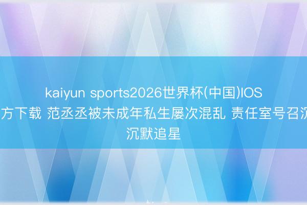 kaiyun sports2026世界杯(中国)IOS/安卓官方下载 范丞丞被未成年私生屡次混乱 责任室号召沉默追星