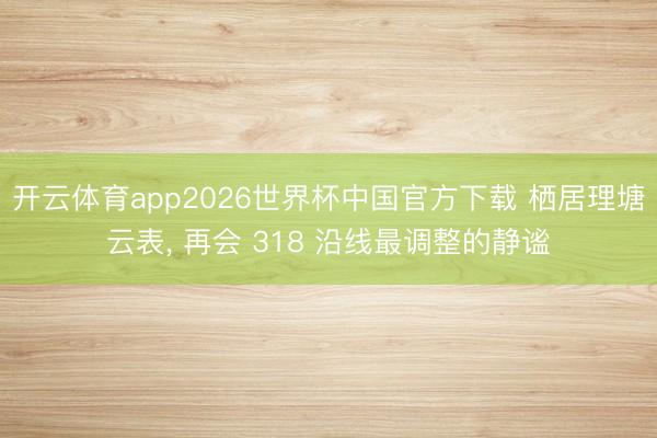 开云体育app2026世界杯中国官方下载 栖居理塘云表， 再会 318 沿线最调整的静谧