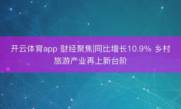 开云体育app 财经聚焦|同比增长10.9% 乡村旅游产业再上新台阶
