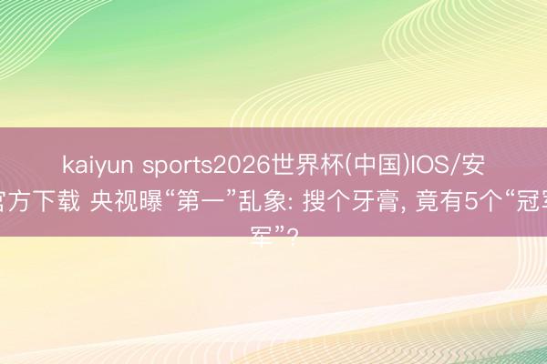 kaiyun sports2026世界杯(中国)IOS/安卓官方下载 央视曝“第一”乱象: 搜个牙膏， 竟有5个“冠军”?