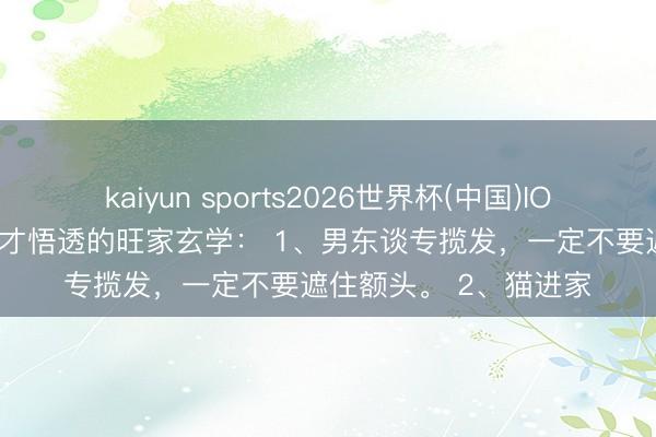 kaiyun sports2026世界杯(中国)IOS/安卓官方下载 老了才悟透的旺家玄学： 1、男东谈专揽发，一定不要遮住额头。 2、猫进家