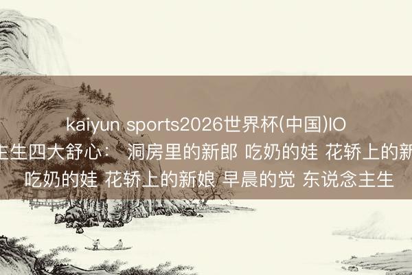 kaiyun sports2026世界杯(中国)IOS/安卓官方下载 东说念主生四大舒心： 洞房里的新郎 吃奶的娃 花轿上的新娘 早晨的觉 东说念主生
