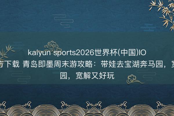 kaiyun sports2026世界杯(中国)IOS/安卓官方下载 青岛即墨周末游攻略：带娃去宝湖奔马园，宽解又好玩