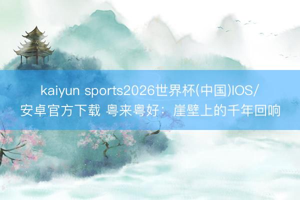 kaiyun sports2026世界杯(中国)IOS/安卓官方下载 粤来粤好：崖壁上的千年回响