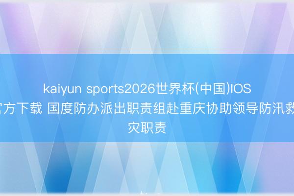 kaiyun sports2026世界杯(中国)IOS/安卓官方下载 国度防办派出职责组赴重庆协助领导防汛救灾职责
