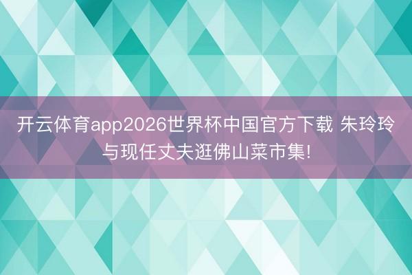 开云体育app2026世界杯中国官方下载 朱玲玲与现任丈夫逛佛山菜市集!