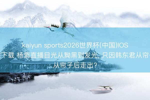 kaiyun sports2026世界杯(中国)IOS/安卓官方下载 杨紫直播目光从黝黑到发光， 只因韩东君从帘子后走出?