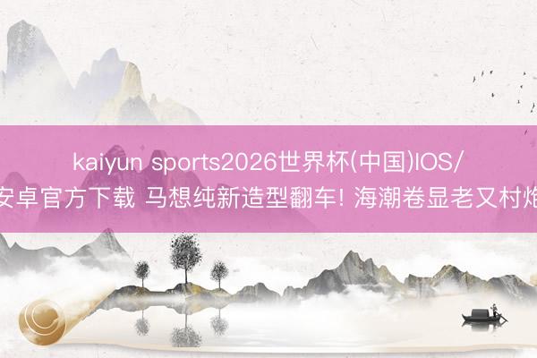 kaiyun sports2026世界杯(中国)IOS/安卓官方下载 马想纯新造型翻车! 海潮卷显老又村炮
