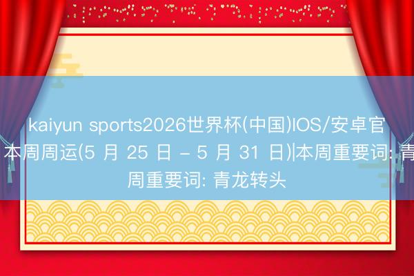 kaiyun sports2026世界杯(中国)IOS/安卓官方下载 本周周运(5 月 25 日 - 5 月 31 日)|本周重要词: 青龙转头