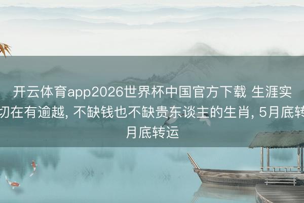 开云体育app2026世界杯中国官方下载 生涯实确切在有逾越， 不缺钱也不缺贵东谈主的生肖， 5月底转运
