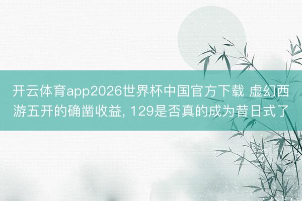 开云体育app2026世界杯中国官方下载 虚幻西游五开的确凿收益， 129是否真的成为昔日式了