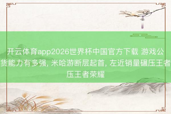 开云体育app2026世界杯中国官方下载 游戏公司带货能力有多强， 米哈游断层起首， 左近销量碾压王者荣耀