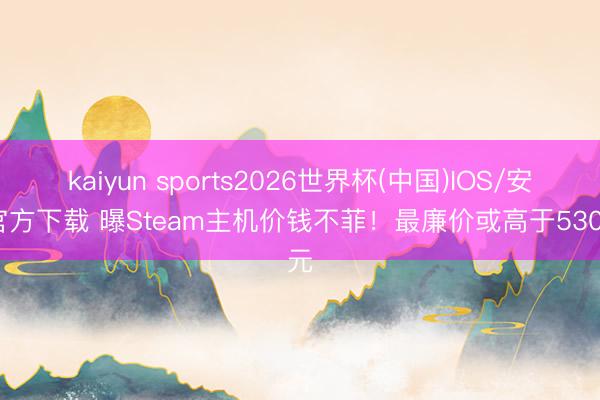 kaiyun sports2026世界杯(中国)IOS/安卓官方下载 曝Steam主机价钱不菲！最廉价或高于5300元