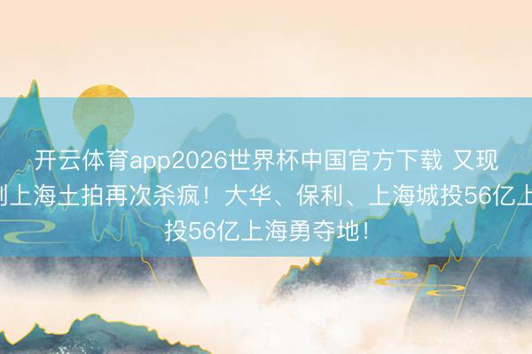 开云体育app2026世界杯中国官方下载 又现地王！刚刚上海土拍再次杀疯！大华、保利、上海城投56亿上海勇夺地！