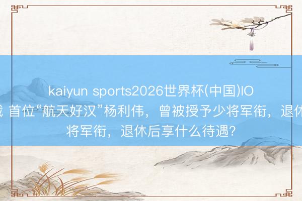 kaiyun sports2026世界杯(中国)IOS/安卓官方下载 首位“航天好汉”杨利伟，曾被授予少将军衔，退休后享什么待遇？