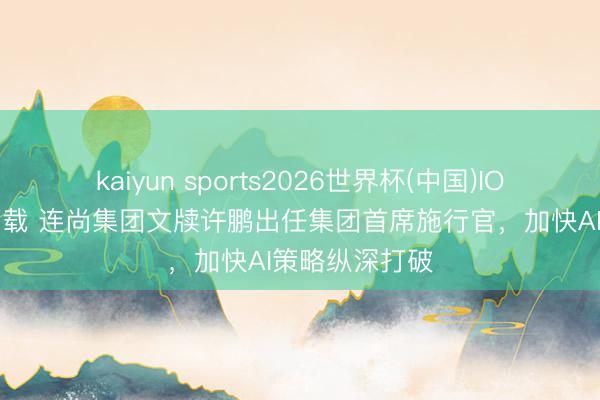 kaiyun sports2026世界杯(中国)IOS/安卓官方下载 连尚集团文牍许鹏出任集团首席施行官，加快AI策略纵深打破