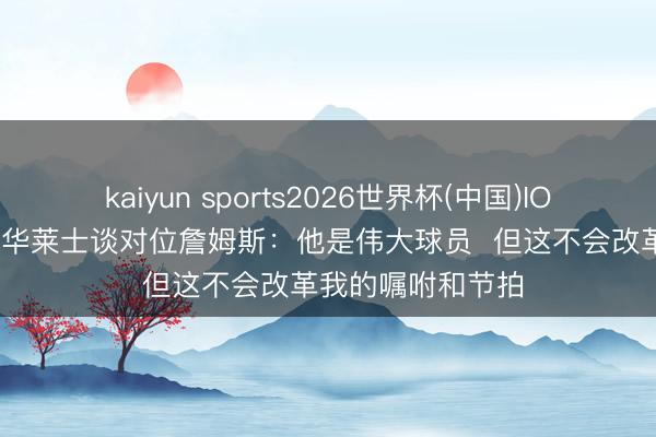 kaiyun sports2026世界杯(中国)IOS/安卓官方下载 华莱士谈对位詹姆斯：他是伟大球员  但这不会改革我的嘱咐和节拍