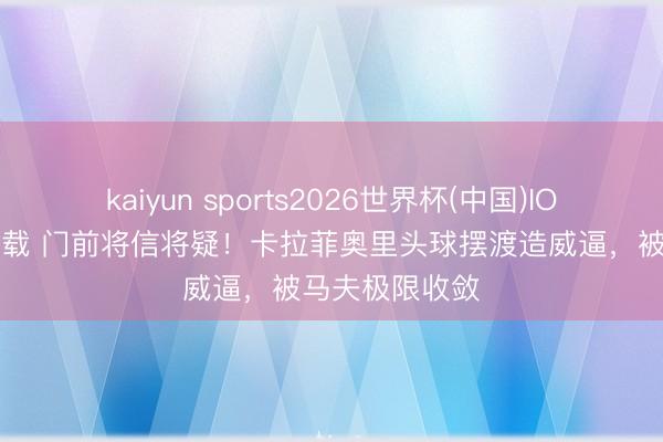 kaiyun sports2026世界杯(中国)IOS/安卓官方下载 门前将信将疑！卡拉菲奥里头球摆渡造威逼，被马夫极限收敛