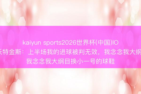 kaiyun sports2026世界杯(中国)IOS/安卓官方下载 沃特金斯：上半场我的进球被判无效，我念念我大纲目换小一号的球鞋