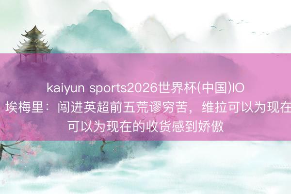 kaiyun sports2026世界杯(中国)IOS/安卓官方下载 埃梅里：闯进英超前五荒谬穷苦，维拉可以为现在的收货感到娇傲