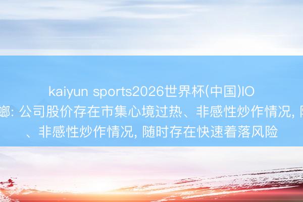 kaiyun sports2026世界杯(中国)IOS/安卓官方下载 金螳螂: 公司股价存在市集心境过热、非感性炒作情况， 随时存在快速着落风险