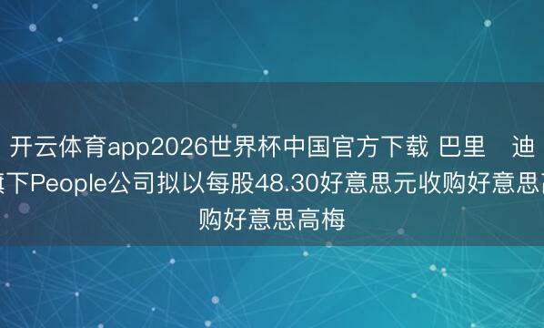 开云体育app2026世界杯中国官方下载 巴里・迪勒旗下People公司拟以每股48.30好意思元收购好意思高梅