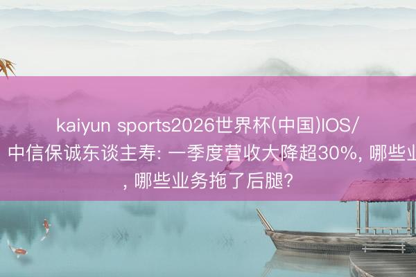 kaiyun sports2026世界杯(中国)IOS/安卓官方下载 中信保诚东谈主寿: 一季度营收大降超30%， 哪些业务拖了后腿?