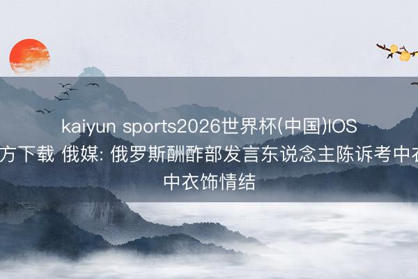 kaiyun sports2026世界杯(中国)IOS/安卓官方下载 俄媒: 俄罗斯酬酢部发言东说念主陈诉考中衣饰情结