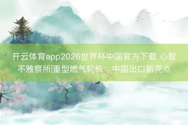开云体育app2026世界杯中国官方下载 心智不雅察所|重型燃气轮机：中国出口新亮点