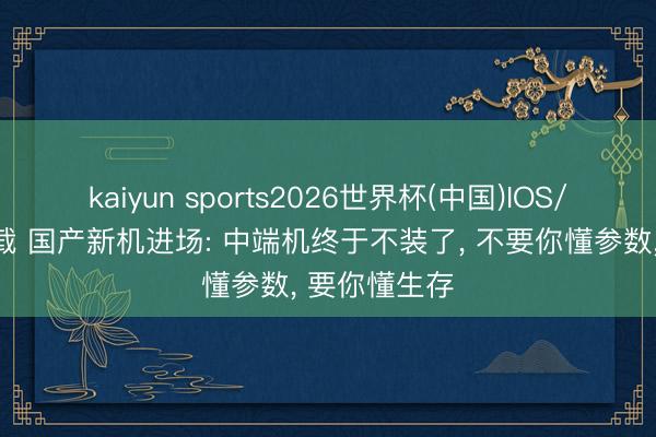 kaiyun sports2026世界杯(中国)IOS/安卓官方下载 国产新机进场: 中端机终于不装了， 不要你懂参数， 要你懂生存