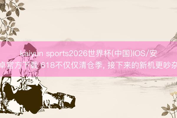 kaiyun sports2026世界杯(中国)IOS/安卓官方下载 618不仅仅清仓季, 接下来的新机更吵杂