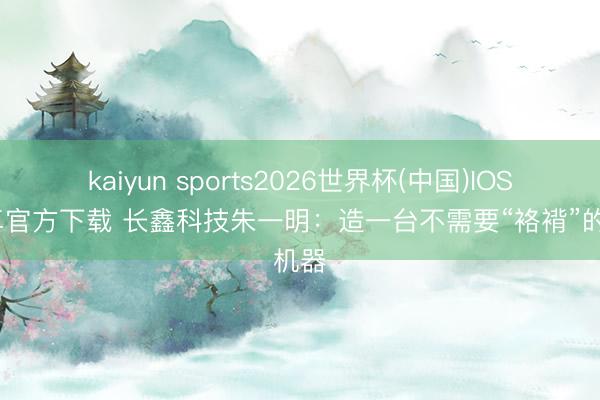 kaiyun sports2026世界杯(中国)IOS/安卓官方下载 长鑫科技朱一明：造一台不需要“袼褙”的机器
