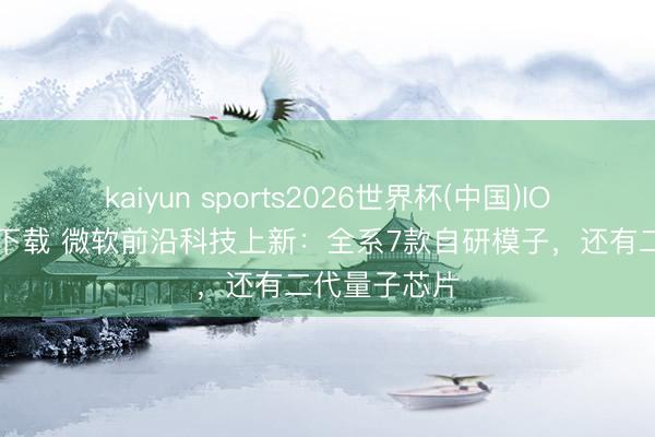 kaiyun sports2026世界杯(中国)IOS/安卓官方下载 微软前沿科技上新：全系7款自研模子，还有二代量子芯片