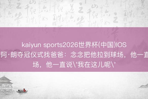 kaiyun sports2026世界杯(中国)IOS/安卓官方下载 诺阿·朗夺冠仪式找爸爸：念念把他拉到球场，他一直说'我在这儿呢'