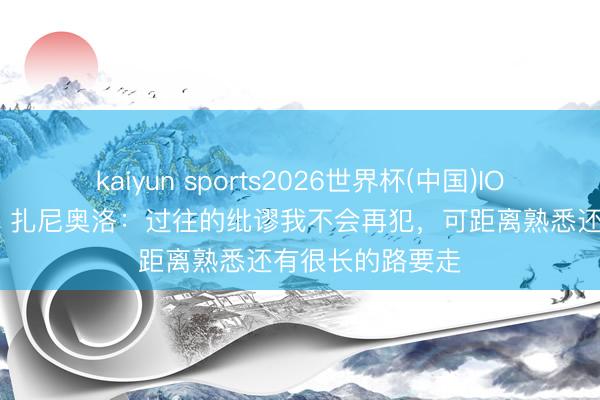 kaiyun sports2026世界杯(中国)IOS/安卓官方下载 扎尼奥洛：过往的纰谬我不会再犯，可距离熟悉还有很长的路要走