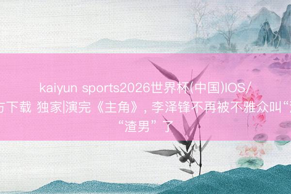 kaiyun sports2026世界杯(中国)IOS/安卓官方下载 独家|演完《主角》, 李泽锋不再被不雅众叫“渣男” 了