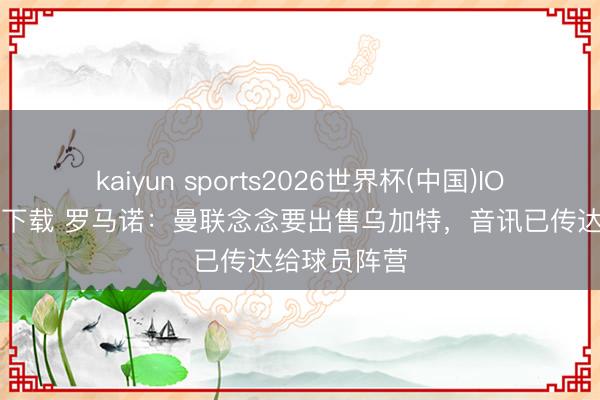 kaiyun sports2026世界杯(中国)IOS/安卓官方下载 罗马诺：曼联念念要出售乌加特，音讯已传达给球员阵营