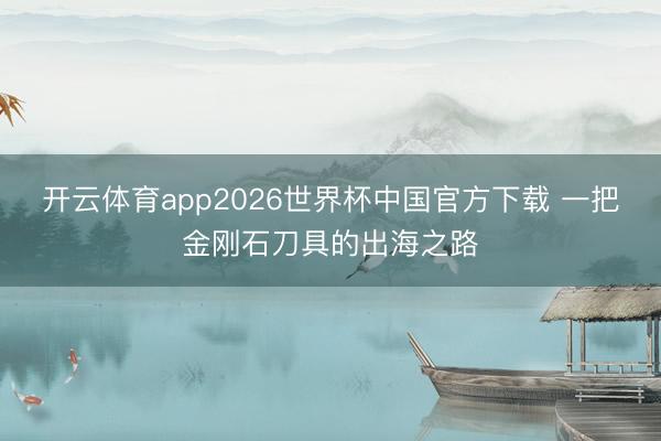 开云体育app2026世界杯中国官方下载 一把金刚石刀具的出海之路