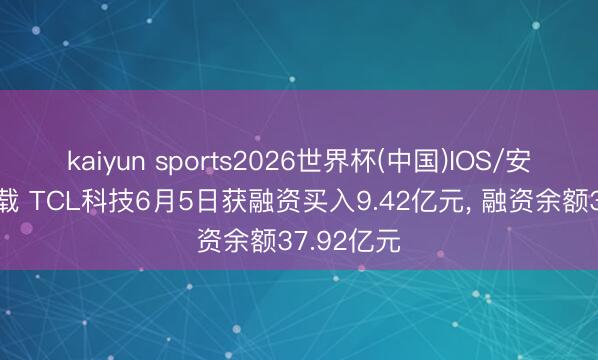 kaiyun sports2026世界杯(中国)IOS/安卓官方下载 TCL科技6月5日获融资买入9.42亿元， 融资余额37.92亿元