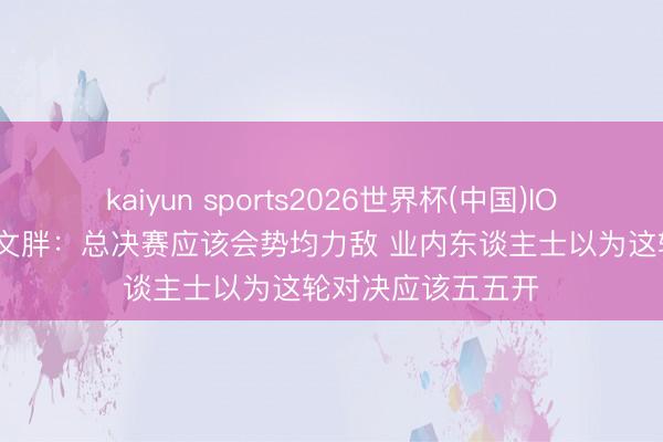 kaiyun sports2026世界杯(中国)IOS/安卓官方下载 文胖：总决赛应该会势均力敌 业内东谈主士以为这轮对决应该五五开