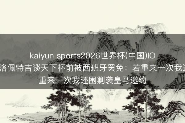 kaiyun sports2026世界杯(中国)IOS/安卓官方下载 洛佩特吉谈天下杯前被西班牙罢免：若重来一次我还围剿袭皇马邀约