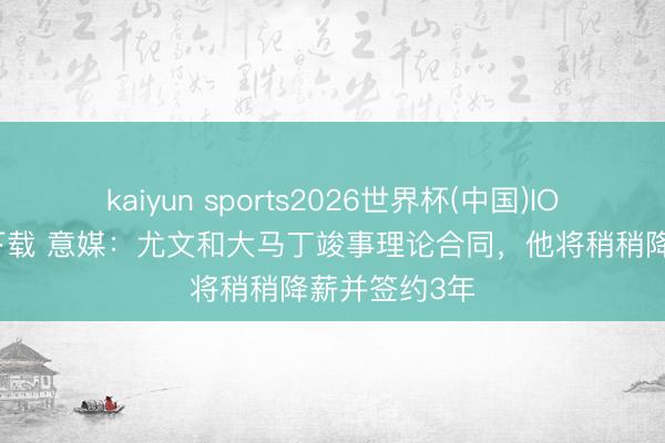 kaiyun sports2026世界杯(中国)IOS/安卓官方下载 意媒：尤文和大马丁竣事理论合同，他将稍稍降薪并签约3年