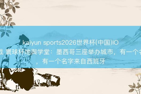 kaiyun sports2026世界杯(中国)IOS/安卓官方下载 寰球杯地舆学堂：墨西哥三座举办城市，有一个名字来自西班牙