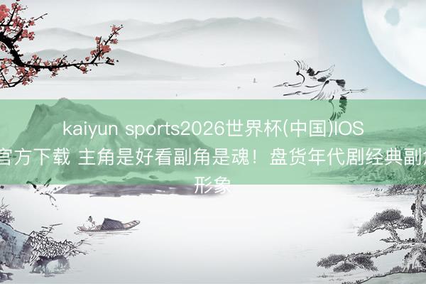 kaiyun sports2026世界杯(中国)IOS/安卓官方下载 主角是好看副角是魂！盘货年代剧经典副角形象