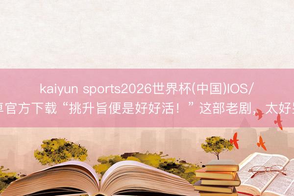 kaiyun sports2026世界杯(中国)IOS/安卓官方下载 “挑升旨便是好好活！” 这部老剧，太好哭了