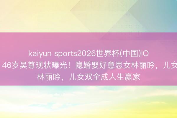 kaiyun sports2026世界杯(中国)IOS/安卓官方下载 46岁吴尊现状曝光！隐婚娶好意思女林丽吟，儿女双全成人生赢家