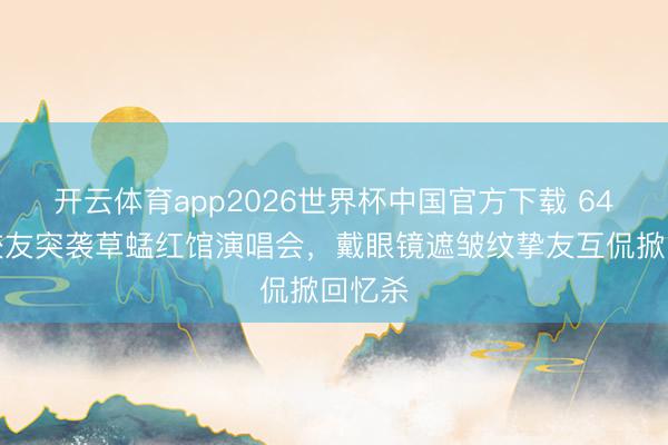 开云体育app2026世界杯中国官方下载 64岁张校友突袭草蜢红馆演唱会，戴眼镜遮皱纹挚友互侃掀回忆杀